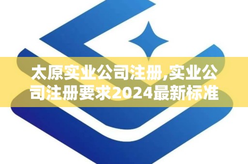 太原实业公司注册,实业公司注册要求2024最新标准