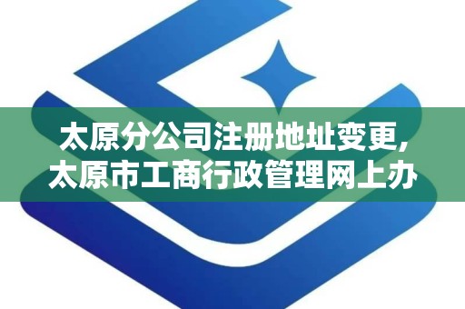 太原分公司注册地址变更,太原市工商行政管理网上办事大厅