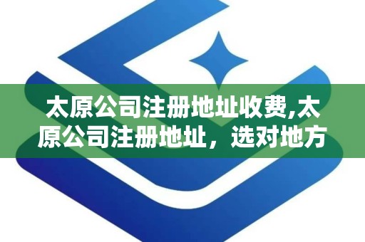 太原公司注册地址收费,太原公司注册地址，选对地方很重要