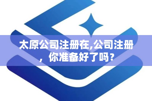 太原公司注册在,公司注册，你准备好了吗？