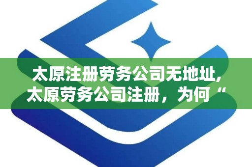 太原注册劳务公司无地址,太原劳务公司注册，为何“无地址”成难题？