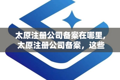 太原注册公司备案在哪里, 太原注册公司备案，这些地方可以去 