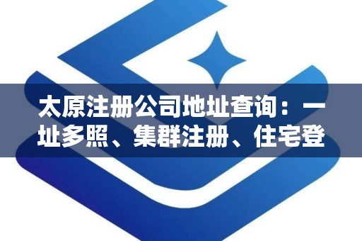 太原注册公司地址查询：一址多照、集群注册、住宅登记与虚拟地址解析