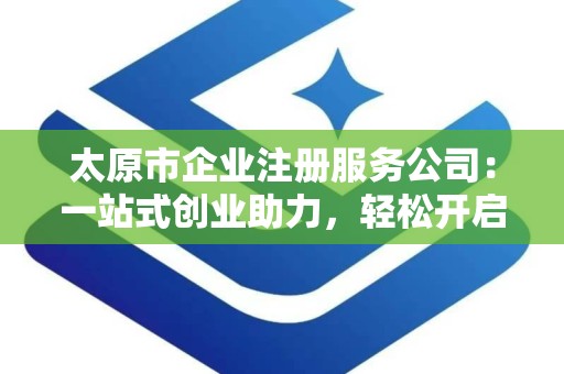 太原市企业注册服务公司：一站式创业助力，轻松开启商业之旅