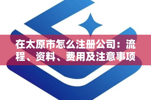 在太原市怎么注册公司：流程、资料、费用及注意事项详解