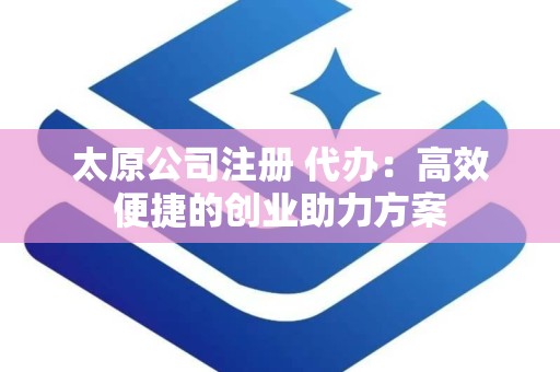 太原公司注册 代办：高效便捷的创业助力方案