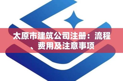 太原市建筑公司注册：流程、费用及注意事项