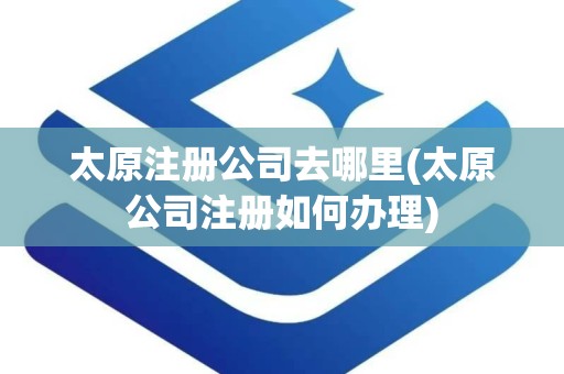 太原注册公司去哪里(太原公司注册如何办理)