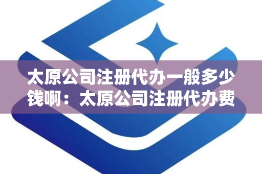 太原公司注册代办一般多少钱啊：太原公司注册代办费用概览