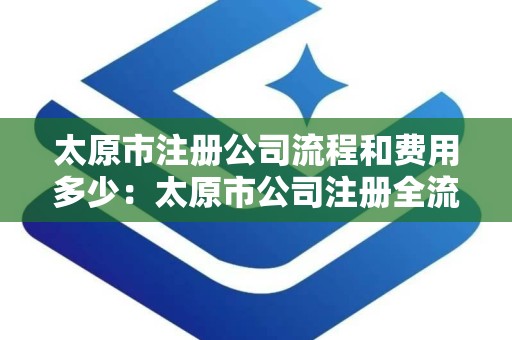 太原市注册公司流程和费用多少：太原市公司注册全流程费用解析