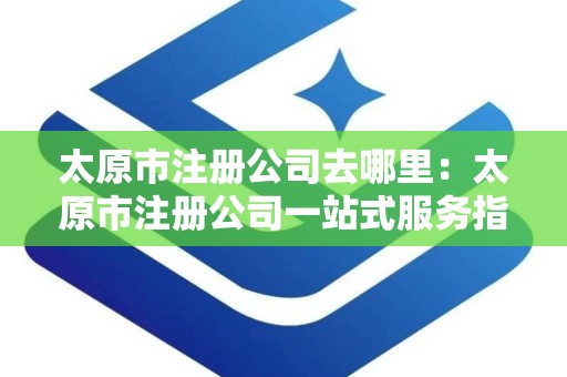太原市注册公司去哪里：太原市注册公司一站式服务指南