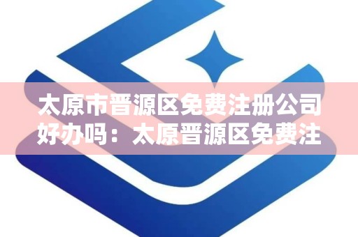 太原市晋源区免费注册公司好办吗：太原晋源区免费注册公司流程详解与便利性分析