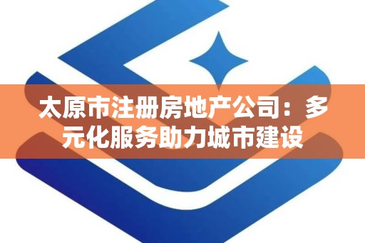 太原市注册房地产公司：多元化服务助力城市建设