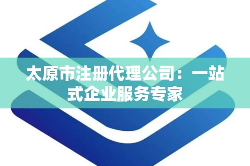 太原市注册代理公司：一站式企业服务专家