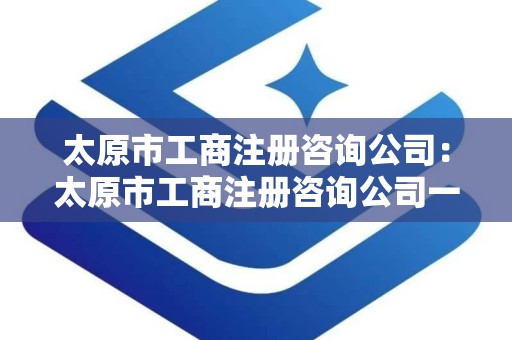 太原市工商注册咨询公司：太原市工商注册咨询公司一站式服务指南
