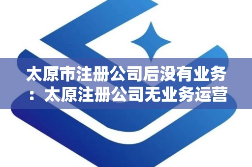 太原市注册公司后没有业务：太原注册公司无业务运营指南