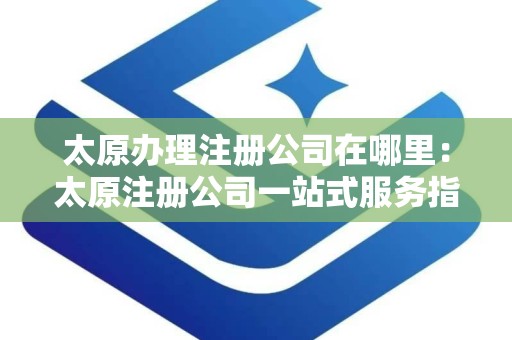 太原办理注册公司在哪里：太原注册公司一站式服务指南