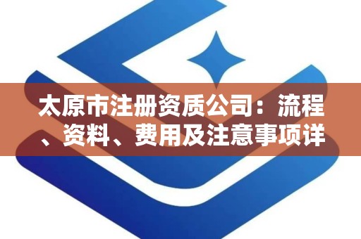 太原市注册资质公司：流程、资料、费用及注意事项详解