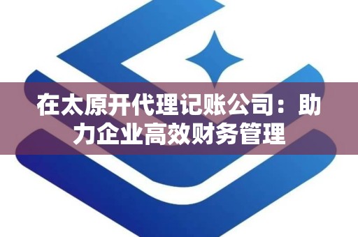 在太原开代理记账公司：助力企业高效财务管理
