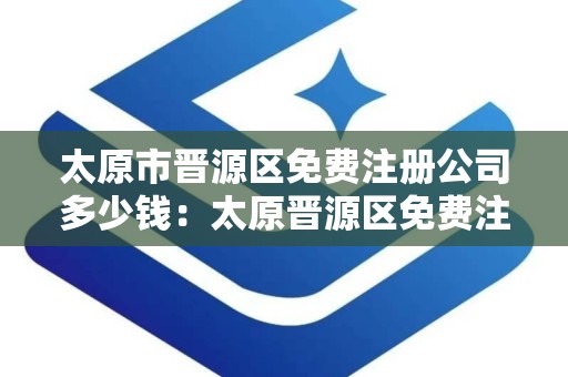 太原市晋源区免费注册公司多少钱：太原晋源区免费注册公司费用明细及流程解析