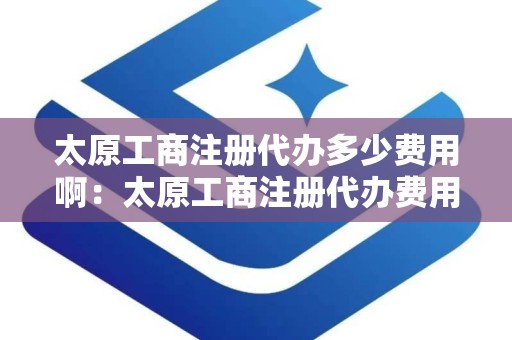 太原工商注册代办多少费用啊：太原工商注册代办费用一览与注意事项