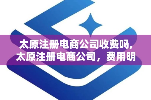 太原注册电商公司收费吗,太原注册电商公司，费用明细及注意事项