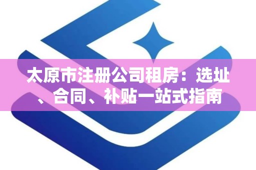 太原市注册公司租房：选址、合同、补贴一站式指南