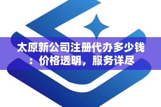 太原新公司注册代办多少钱：价格透明，服务详尽