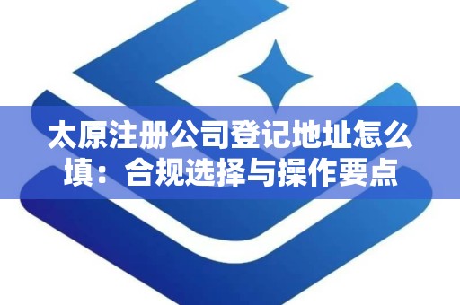太原注册公司登记地址怎么填：合规选择与操作要点