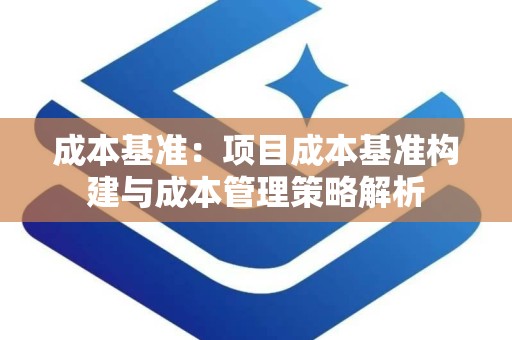 成本基准：项目成本基准构建与成本管理策略解析
