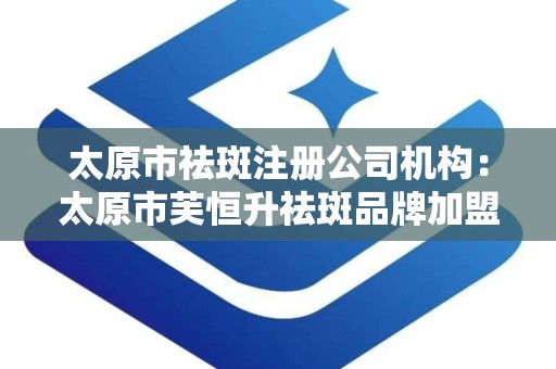 太原市祛斑注册公司机构：太原市芙恒升祛斑品牌加盟机构简介