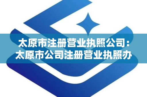 太原市注册营业执照公司：太原市公司注册营业执照办理全攻略