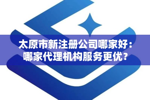 太原市新注册公司哪家好：哪家代理机构服务更优？