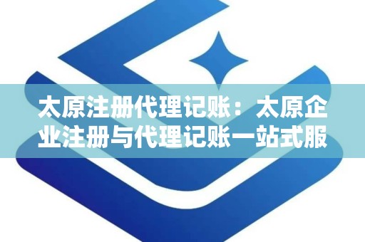 太原注册代理记账：太原企业注册与代理记账一站式服务指南