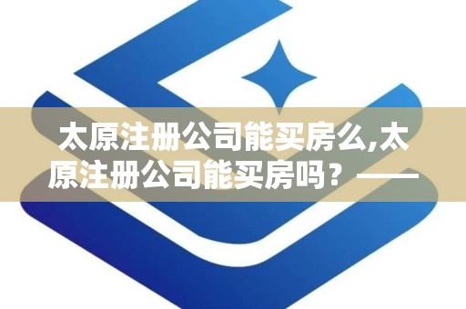 太原注册公司能买房么,太原注册公司能买房吗？——解析公司注册与购房的关系