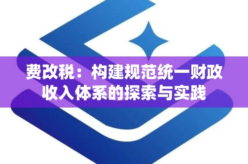 费改税：构建规范统一财政收入体系的探索与实践