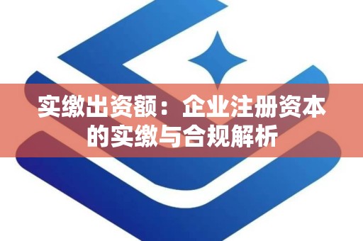 实缴出资额：企业注册资本的实缴与合规解析