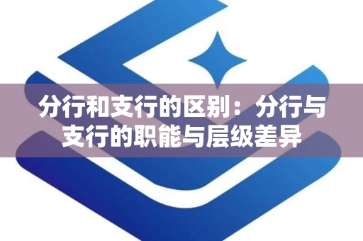 分行和支行的区别：分行与支行的职能与层级差异
