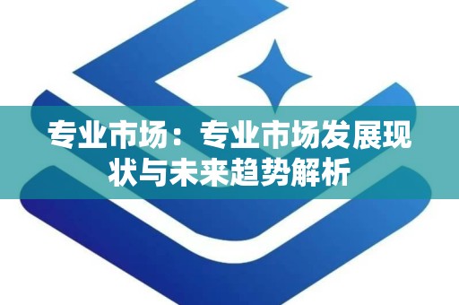 专业市场：专业市场发展现状与未来趋势解析