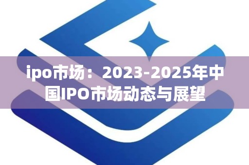 ipo市场：2023-2025年中国IPO市场动态与展望