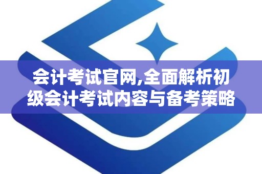 会计考试官网,全面解析初级会计考试内容与备考策略