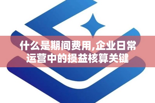 什么是期间费用,企业日常运营中的损益核算关键