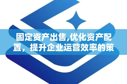 固定资产出售,优化资产配置，提升企业运营效率的策略与实践