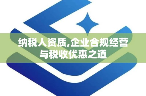 纳税人资质,企业合规经营与税收优惠之道