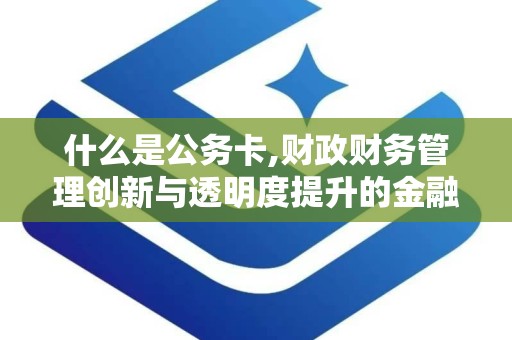 什么是公务卡,财政财务管理创新与透明度提升的金融工具