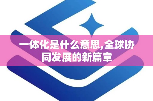 一体化是什么意思,全球协同发展的新篇章