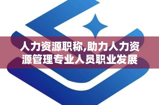 人力资源职称,助力人力资源管理专业人员职业发展