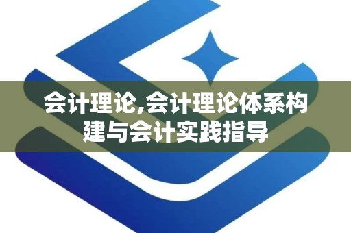 会计理论,会计理论体系构建与会计实践指导