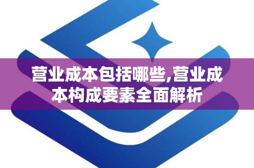 营业成本包括哪些,营业成本构成要素全面解析
