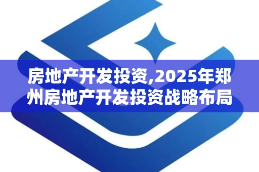 房地产开发投资,2025年郑州房地产开发投资战略布局与市场展望